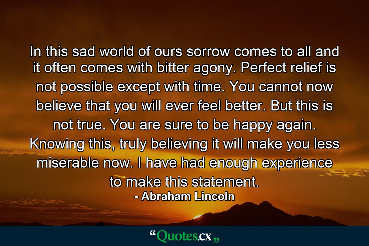 In this sad world of ours sorrow comes to all and it often comes with bitter agony. Perfect relief is not possible except with time. You cannot now believe that you will ever feel better. But this is not true. You are sure to be happy again. Knowing this, truly believing it will make you less miserable now. I have had enough experience to make this statement. - Quote by Abraham Lincoln