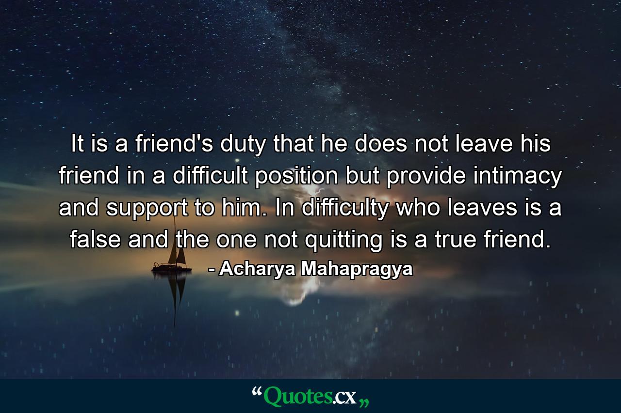 It is a friend's duty that he does not leave his friend in a difficult position but provide intimacy and support to him. In difficulty who leaves is a false and the one not quitting is a true friend. - Quote by Acharya Mahapragya