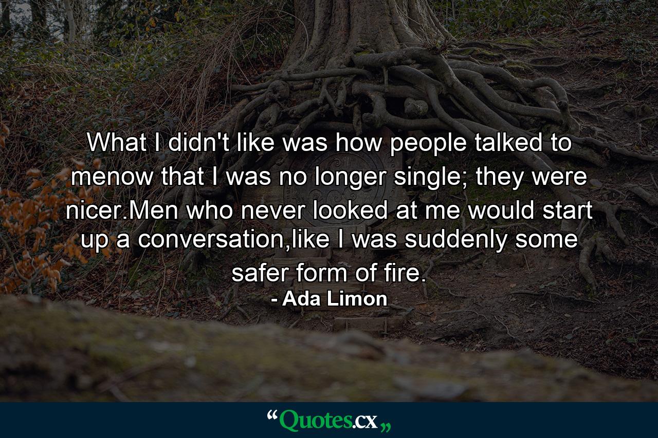 What I didn't like was how people talked to menow that I was no longer single; they were nicer.Men who never looked at me would start up a conversation,like I was suddenly some safer form of fire. - Quote by Ada Limon