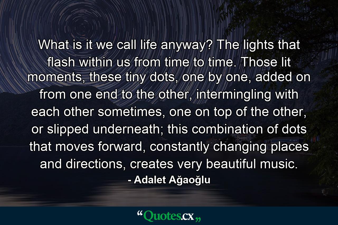 What is it we call life anyway? The lights that flash within us from time to time. Those lit moments, these tiny dots, one by one, added on from one end to the other, intermingling with each other sometimes, one on top of the other, or slipped underneath; this combination of dots that moves forward, constantly changing places and directions, creates very beautiful music. - Quote by Adalet Ağaoğlu