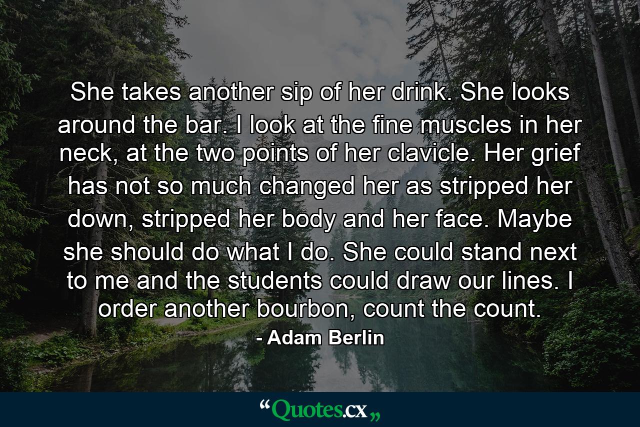 She takes another sip of her drink. She looks around the bar. I look at the fine muscles in her neck, at the two points of her clavicle. Her grief has not so much changed her as stripped her down, stripped her body and her face. Maybe she should do what I do. She could stand next to me and the students could draw our lines. I order another bourbon, count the count. - Quote by Adam Berlin