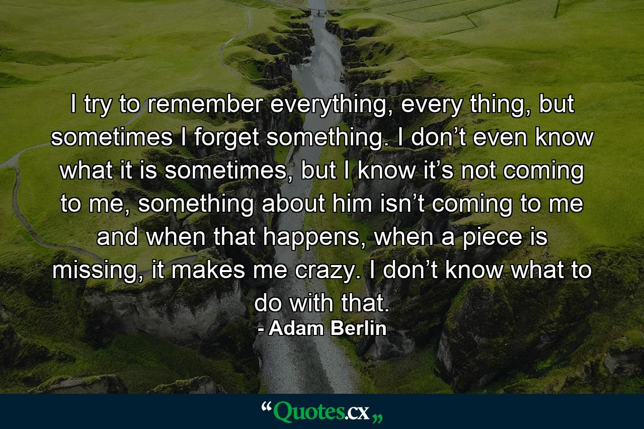 I try to remember everything, every thing, but sometimes I forget something. I don’t even know what it is sometimes, but I know it’s not coming to me, something about him isn’t coming to me and when that happens, when a piece is missing, it makes me crazy. I don’t know what to do with that. - Quote by Adam Berlin