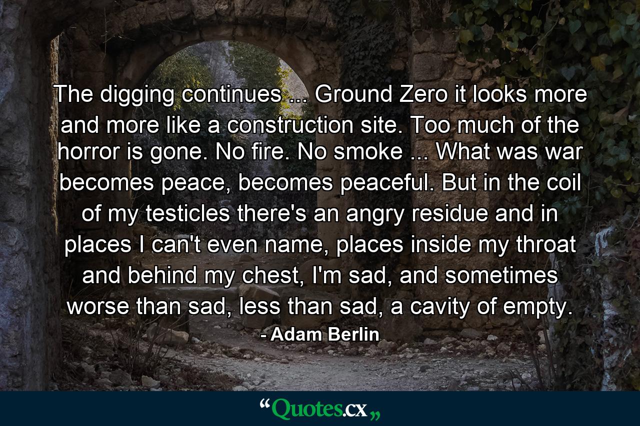 The digging continues ... Ground Zero it looks more and more like a construction site. Too much of the horror is gone. No fire. No smoke ... What was war becomes peace, becomes peaceful. But in the coil of my testicles there's an angry residue and in places I can't even name, places inside my throat and behind my chest, I'm sad, and sometimes worse than sad, less than sad, a cavity of empty. - Quote by Adam Berlin