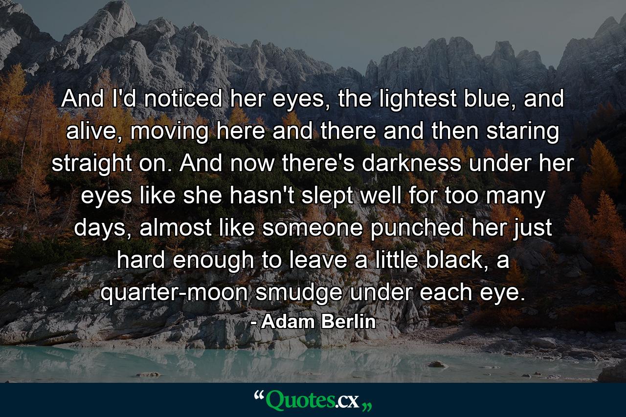 And I'd noticed her eyes, the lightest blue, and alive, moving here and there and then staring straight on. And now there's darkness under her eyes like she hasn't slept well for too many days, almost like someone punched her just hard enough to leave a little black, a quarter-moon smudge under each eye. - Quote by Adam Berlin