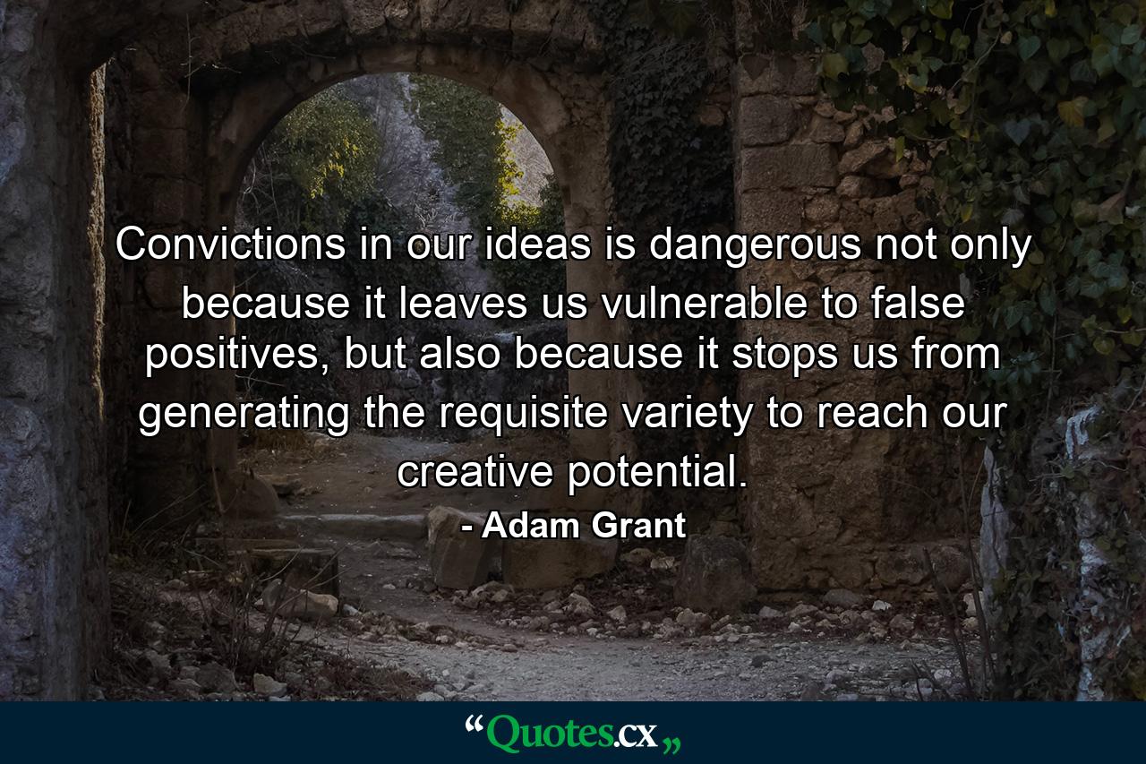 Convictions in our ideas is dangerous not only because it leaves us vulnerable to false positives, but also because it stops us from generating the requisite variety to reach our creative potential. - Quote by Adam Grant