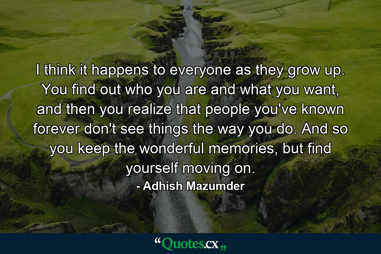 I think it happens to everyone as they grow up. You find out who you are and what you want, and then you realize that people you've known forever don't see things the way you do. And so you keep the wonderful memories, but find yourself moving on. - Quote by Adhish Mazumder