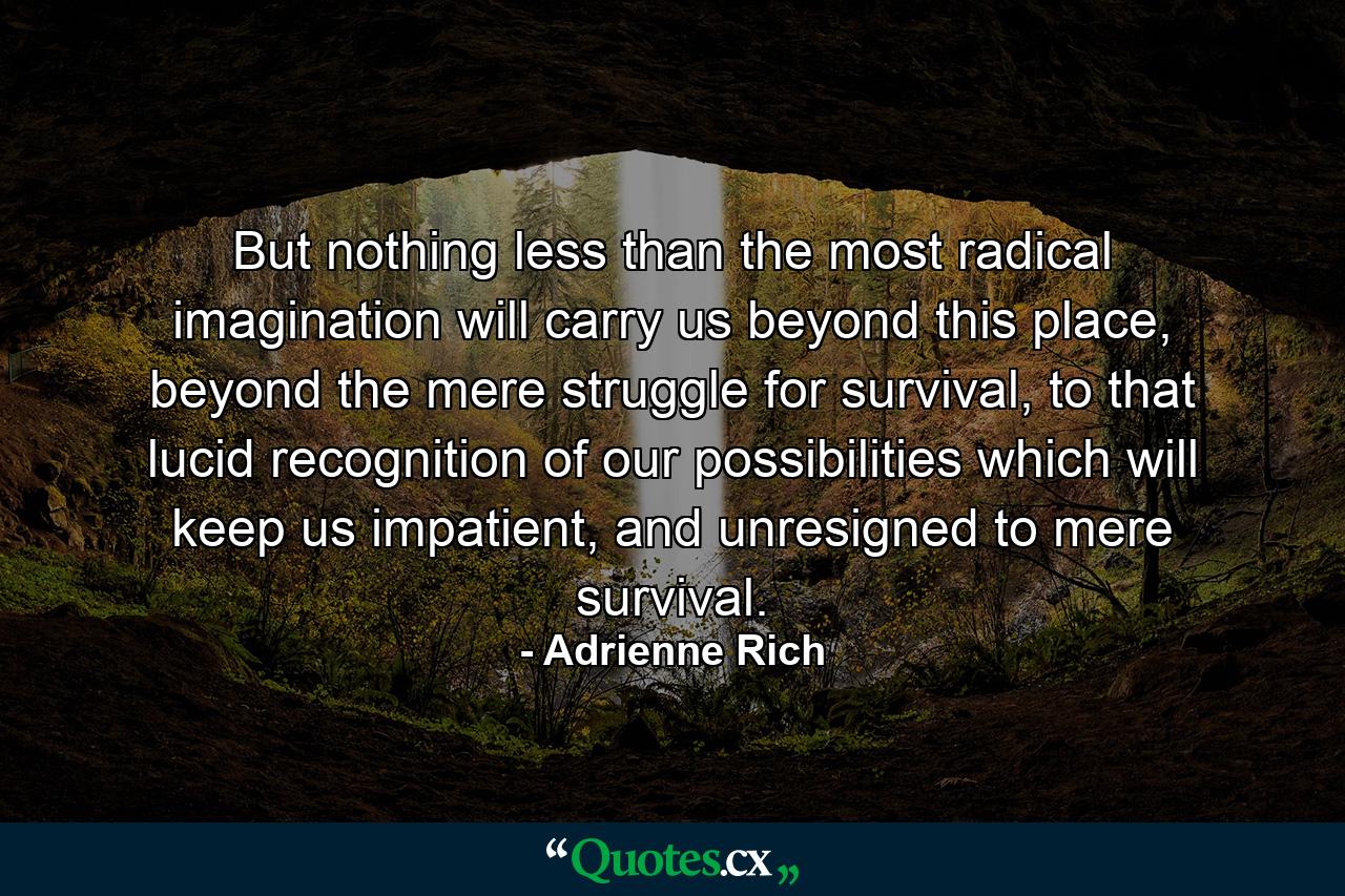 But nothing less than the most radical imagination will carry us beyond this place, beyond the mere struggle for survival, to that lucid recognition of our possibilities which will keep us impatient, and unresigned to mere survival. - Quote by Adrienne Rich