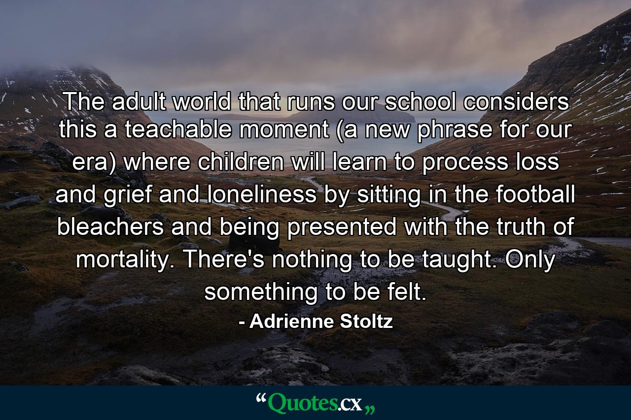 The adult world that runs our school considers this a teachable moment (a new phrase for our era) where children will learn to process loss and grief and loneliness by sitting in the football bleachers and being presented with the truth of mortality. There's nothing to be taught. Only something to be felt. - Quote by Adrienne Stoltz