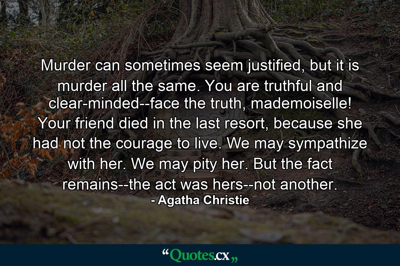 Murder can sometimes seem justified, but it is murder all the same. You are truthful and clear-minded--face the truth, mademoiselle! Your friend died in the last resort, because she had not the courage to live. We may sympathize with her. We may pity her. But the fact remains--the act was hers--not another. - Quote by Agatha Christie