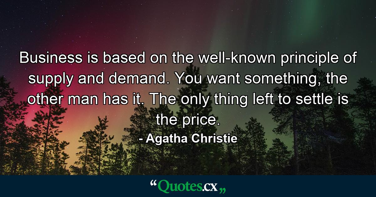 Business is based on the well-known principle of supply and demand. You want something, the other man has it. The only thing left to settle is the price. - Quote by Agatha Christie