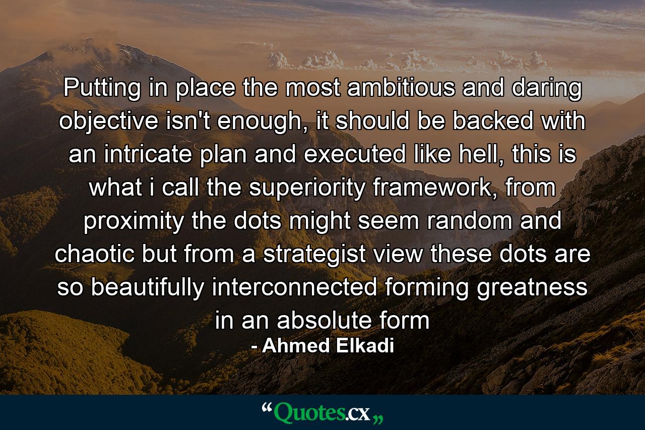 Putting in place the most ambitious and daring objective isn't enough, it should be backed with an intricate plan and executed like hell, this is what i call the superiority framework, from proximity the dots might seem random and chaotic but from a strategist view these dots are so beautifully interconnected forming greatness in an absolute form - Quote by Ahmed Elkadi