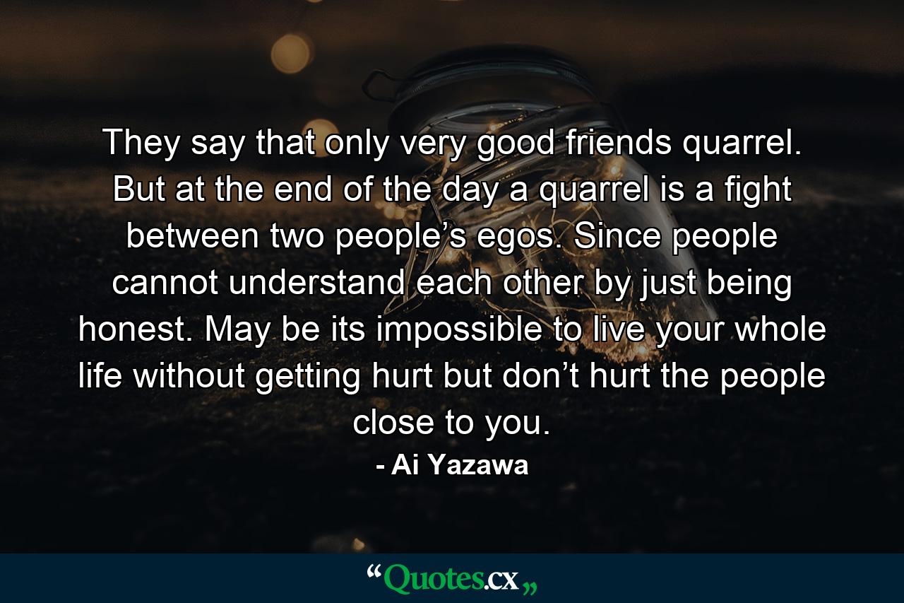 They say that only very good friends quarrel. But at the end of the day a quarrel is a fight between two people’s egos. Since people cannot understand each other by just being honest. May be its impossible to live your whole life without getting hurt but don’t hurt the people close to you. - Quote by Ai Yazawa