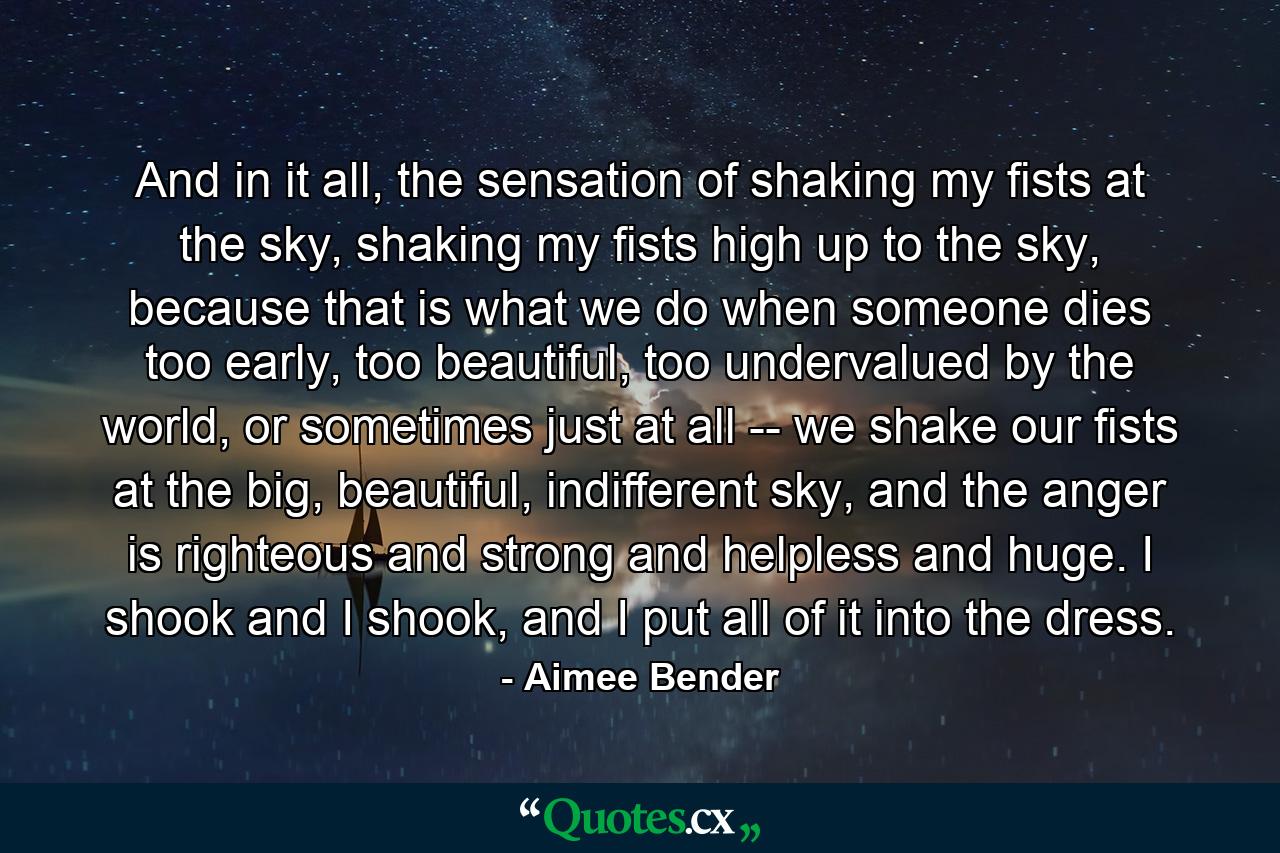And in it all, the sensation of shaking my fists at the sky, shaking my fists high up to the sky, because that is what we do when someone dies too early, too beautiful, too undervalued by the world, or sometimes just at all -- we shake our fists at the big, beautiful, indifferent sky, and the anger is righteous and strong and helpless and huge. I shook and I shook, and I put all of it into the dress. - Quote by Aimee Bender