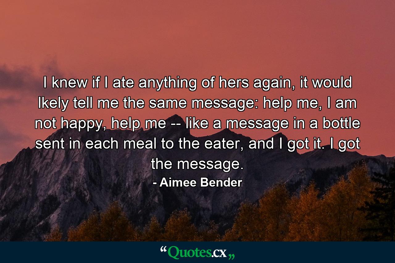 I knew if I ate anything of hers again, it would lkely tell me the same message: help me, I am not happy, help me -- like a message in a bottle sent in each meal to the eater, and I got it. I got the message. - Quote by Aimee Bender