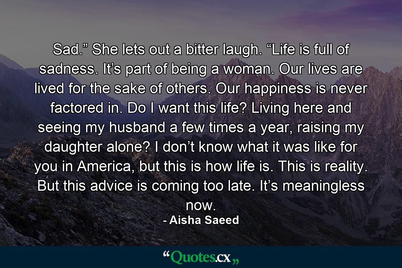 Sad.” She lets out a bitter laugh. “Life is full of sadness. It’s part of being a woman. Our lives are lived for the sake of others. Our happiness is never factored in. Do I want this life? Living here and seeing my husband a few times a year, raising my daughter alone? I don’t know what it was like for you in America, but this is how life is. This is reality. But this advice is coming too late. It’s meaningless now. - Quote by Aisha Saeed