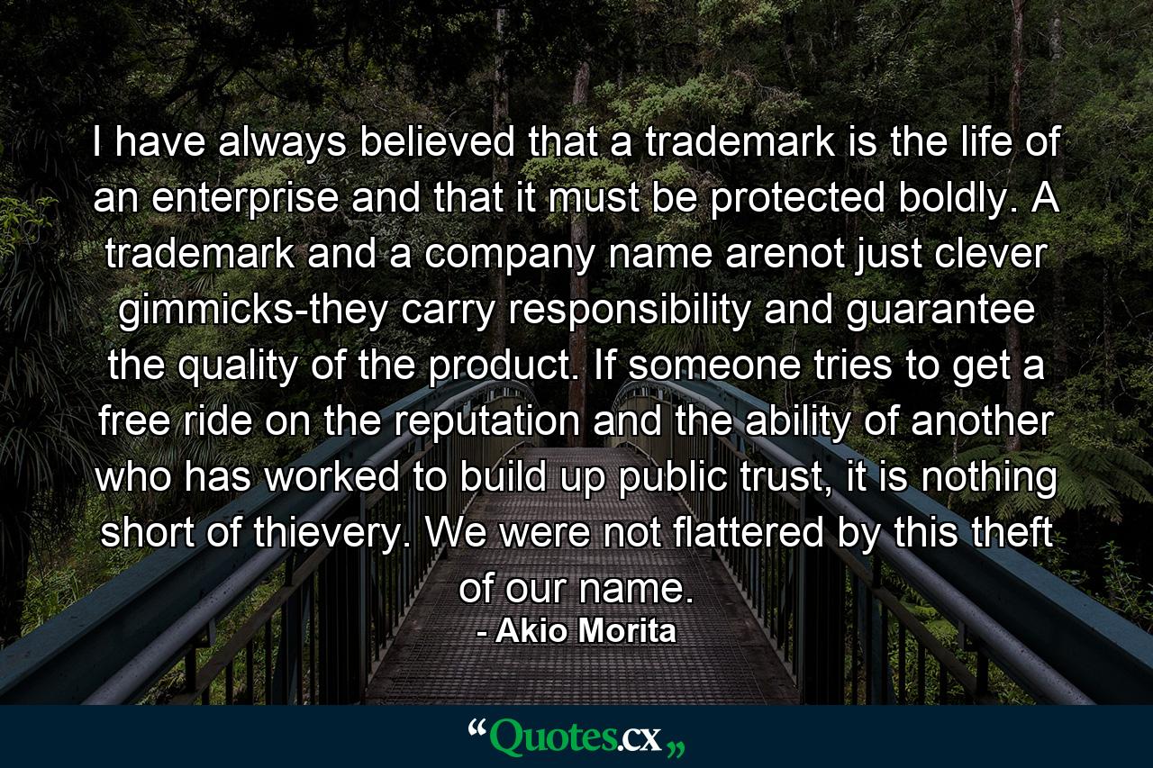 I have always believed that a trademark is the life of an enterprise and that it must be protected boldly. A trademark and a company name arenot just clever gimmicks-they carry responsibility and guarantee the quality of the product. If someone tries to get a free ride on the reputation and the ability of another who has worked to build up public trust, it is nothing short of thievery. We were not flattered by this theft of our name. - Quote by Akio Morita