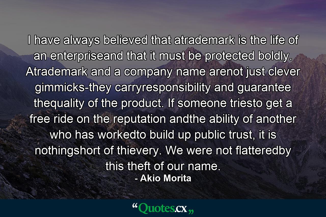 I have always believed that atrademark is the life of an enterpriseand that it must be protected boldly. Atrademark and a company name arenot just clever gimmicks-they carryresponsibility and guarantee thequality of the product. If someone triesto get a free ride on the reputation andthe ability of another who has workedto build up public trust, it is nothingshort of thievery. We were not flatteredby this theft of our name. - Quote by Akio Morita