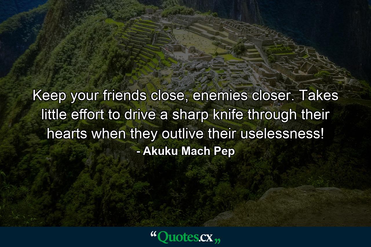 Keep your friends close, enemies closer. Takes little effort to drive a sharp knife through their hearts when they outlive their uselessness! - Quote by Akuku Mach Pep