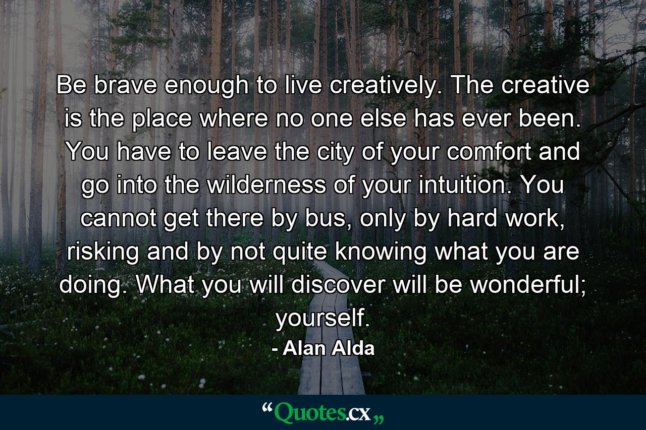 Be brave enough to live creatively. The creative is the place where no one else has ever been. You have to leave the city of your comfort and go into the wilderness of your intuition. You cannot get there by bus, only by hard work, risking and by not quite knowing what you are doing. What you will discover will be wonderful; yourself. - Quote by Alan Alda