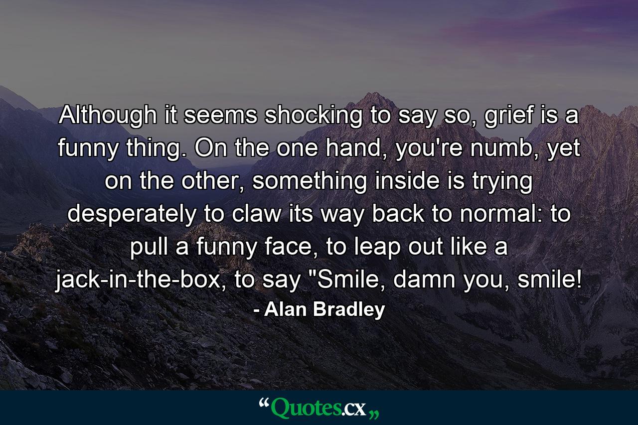 Although it seems shocking to say so, grief is a funny thing. On the one hand, you're numb, yet on the other, something inside is trying desperately to claw its way back to normal: to pull a funny face, to leap out like a jack-in-the-box, to say 