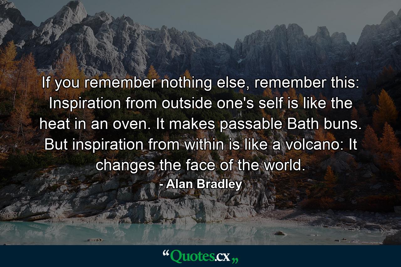 If you remember nothing else, remember this: Inspiration from outside one's self is like the heat in an oven. It makes passable Bath buns. But inspiration from within is like a volcano: It changes the face of the world. - Quote by Alan Bradley