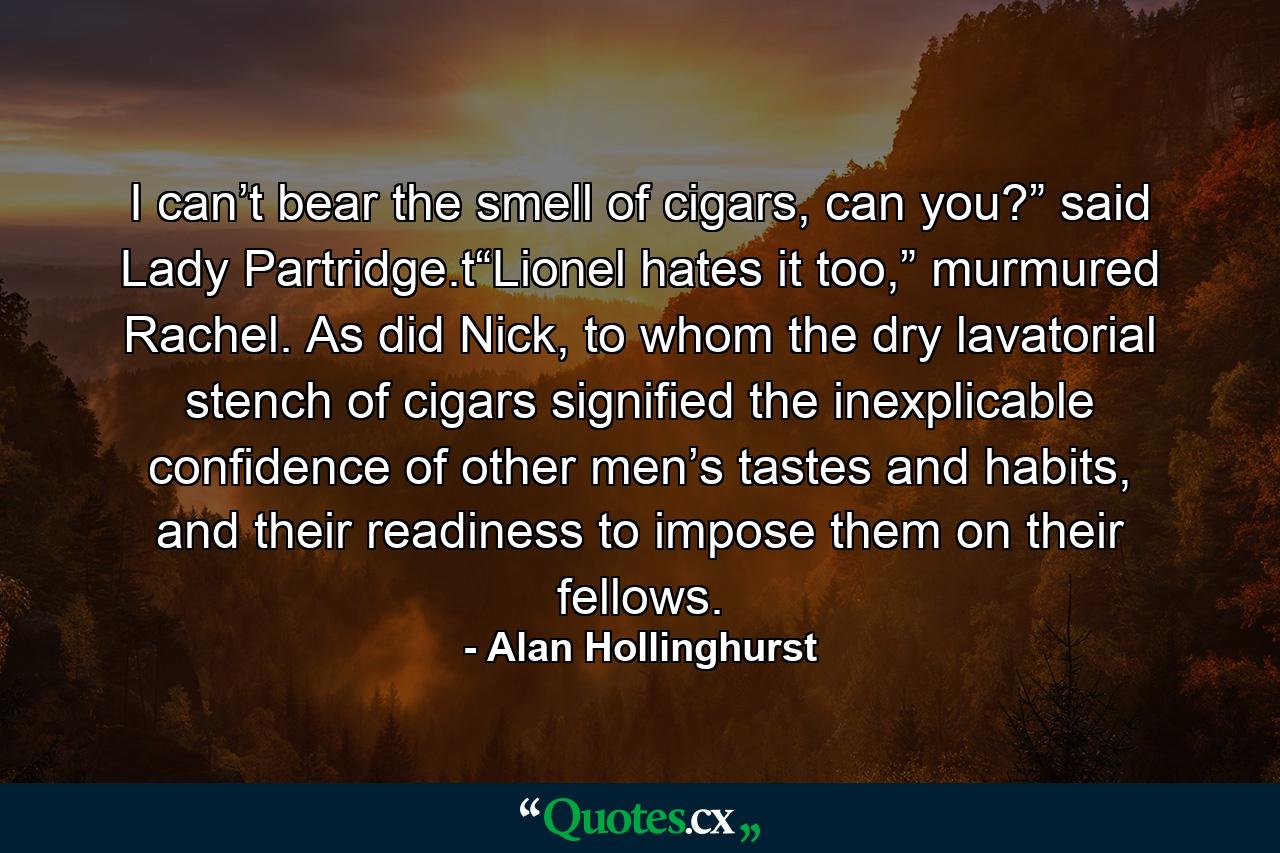 I can’t bear the smell of cigars, can you?” said Lady Partridge.t“Lionel hates it too,” murmured Rachel. As did Nick, to whom the dry lavatorial stench of cigars signified the inexplicable confidence of other men’s tastes and habits, and their readiness to impose them on their fellows. - Quote by Alan Hollinghurst