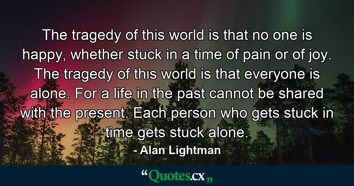 The tragedy of this world is that no one is happy, whether stuck in a time of pain or of joy. The tragedy of this world is that everyone is alone. For a life in the past cannot be shared with the present. Each person who gets stuck in time gets stuck alone. - Quote by Alan Lightman