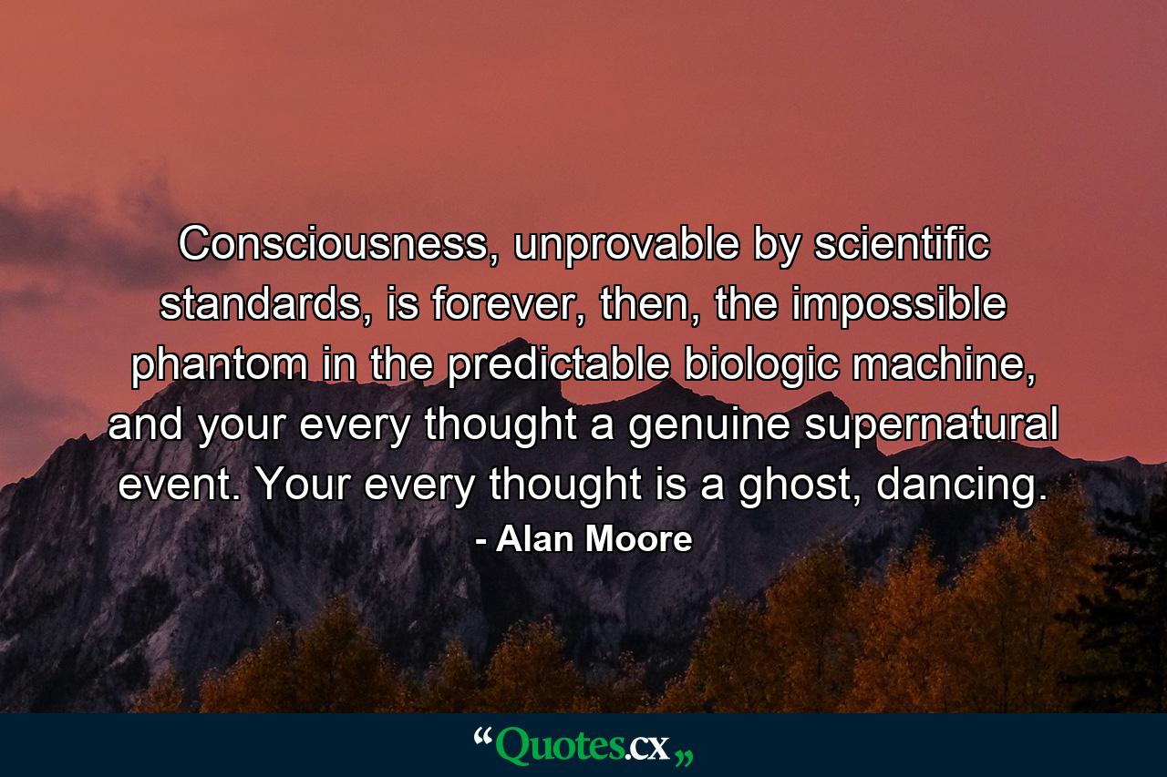 Consciousness, unprovable by scientific standards, is forever, then, the impossible phantom in the predictable biologic machine, and your every thought a genuine supernatural event. Your every thought is a ghost, dancing. - Quote by Alan Moore