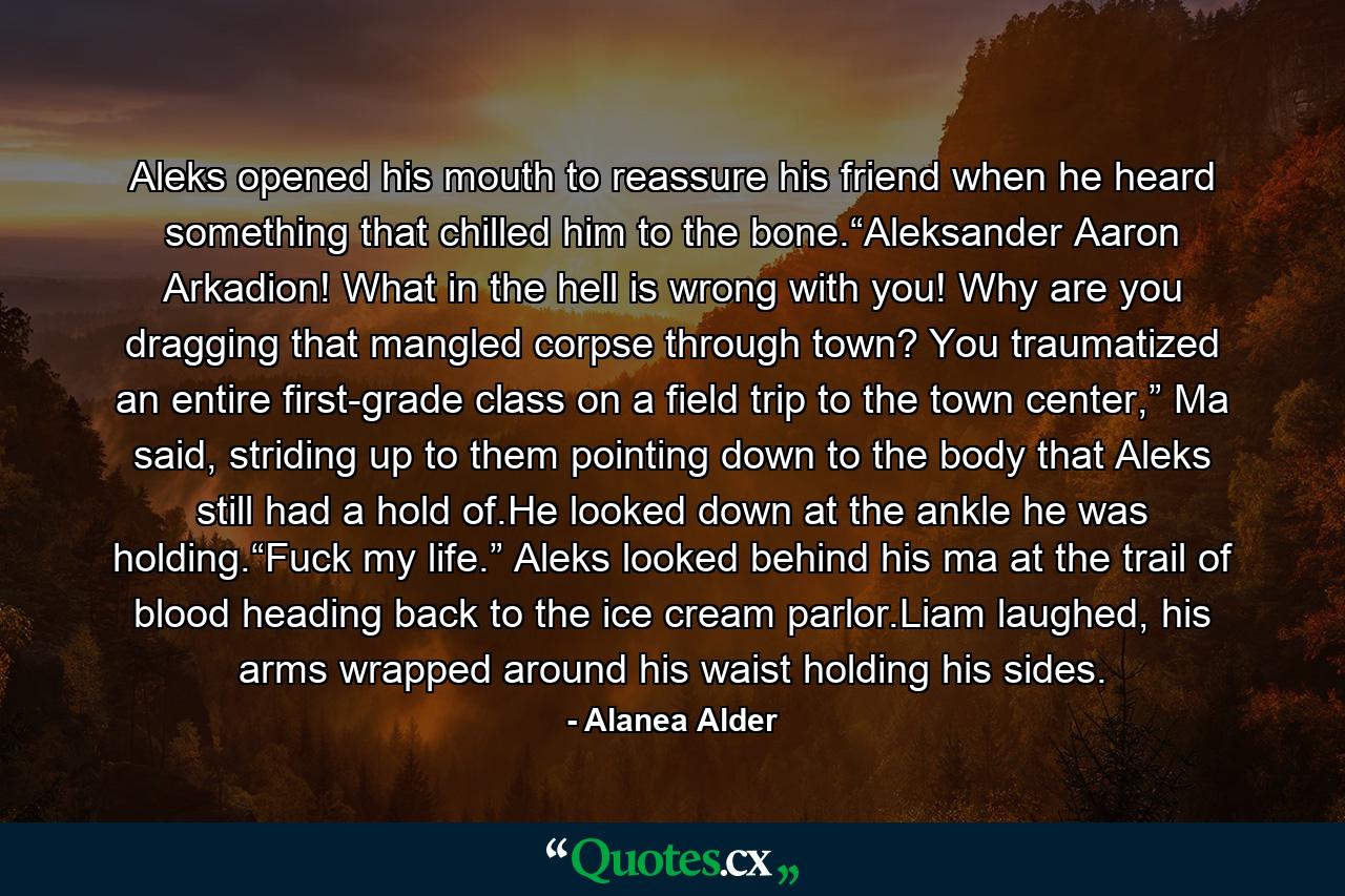 Aleks opened his mouth to reassure his friend when he heard something that chilled him to the bone.“Aleksander Aaron Arkadion! What in the hell is wrong with you! Why are you dragging that mangled corpse through town? You traumatized an entire first-grade class on a field trip to the town center,” Ma said, striding up to them pointing down to the body that Aleks still had a hold of.He looked down at the ankle he was holding.“Fuck my life.” Aleks looked behind his ma at the trail of blood heading back to the ice cream parlor.Liam laughed, his arms wrapped around his waist holding his sides. - Quote by Alanea Alder