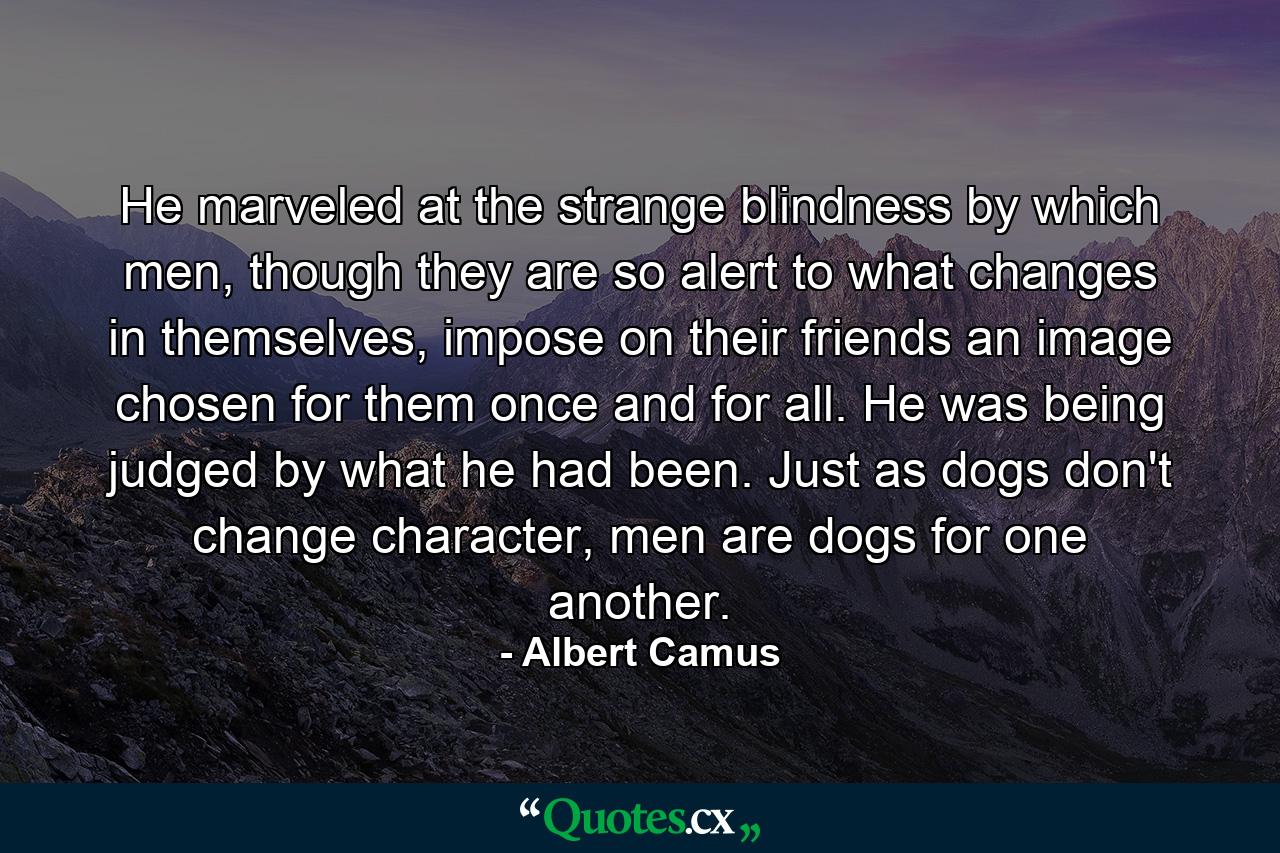 He marveled at the strange blindness by which men, though they are so alert to what changes in themselves, impose on their friends an image chosen for them once and for all. He was being judged by what he had been. Just as dogs don't change character, men are dogs for one another. - Quote by Albert Camus