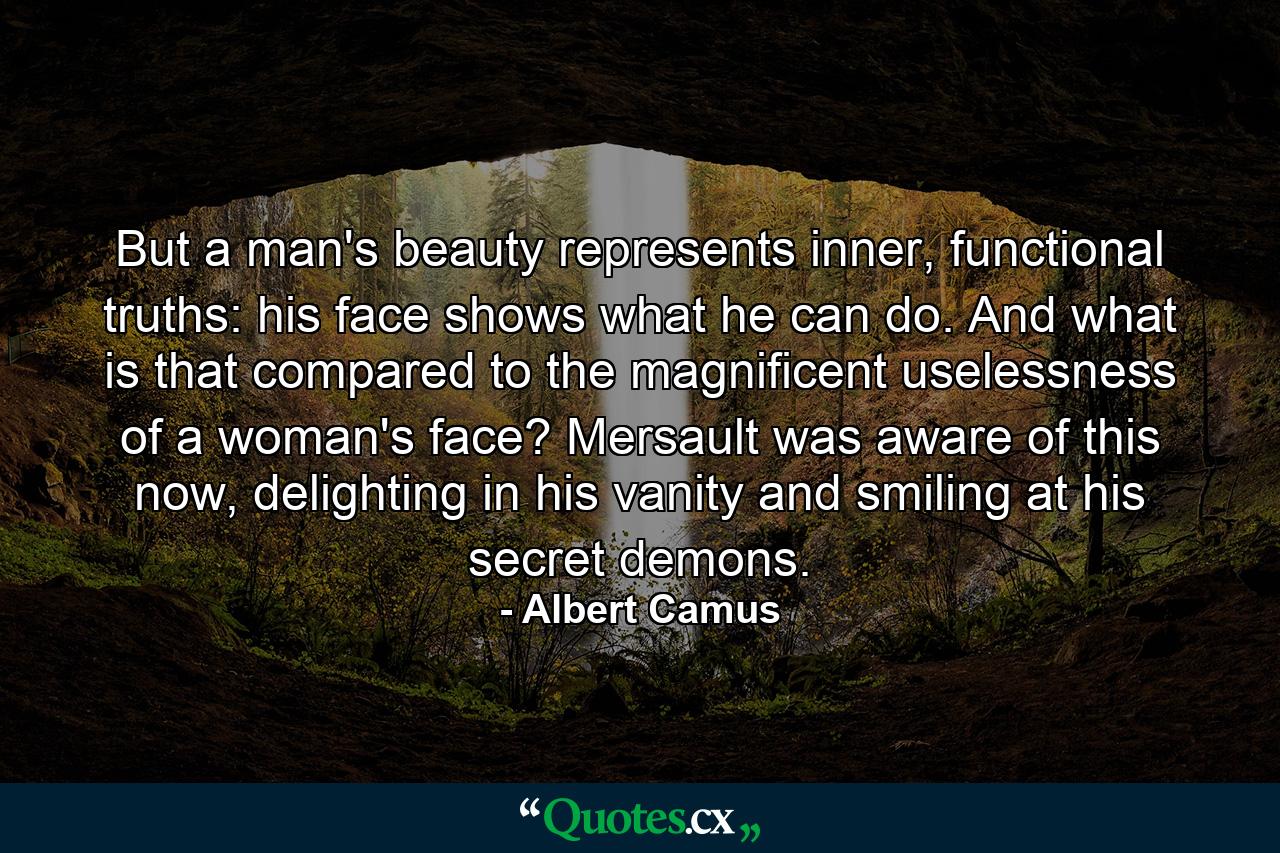 But a man's beauty represents inner, functional truths: his face shows what he can do. And what is that compared to the magnificent uselessness of a woman's face? Mersault was aware of this now, delighting in his vanity and smiling at his secret demons. - Quote by Albert Camus