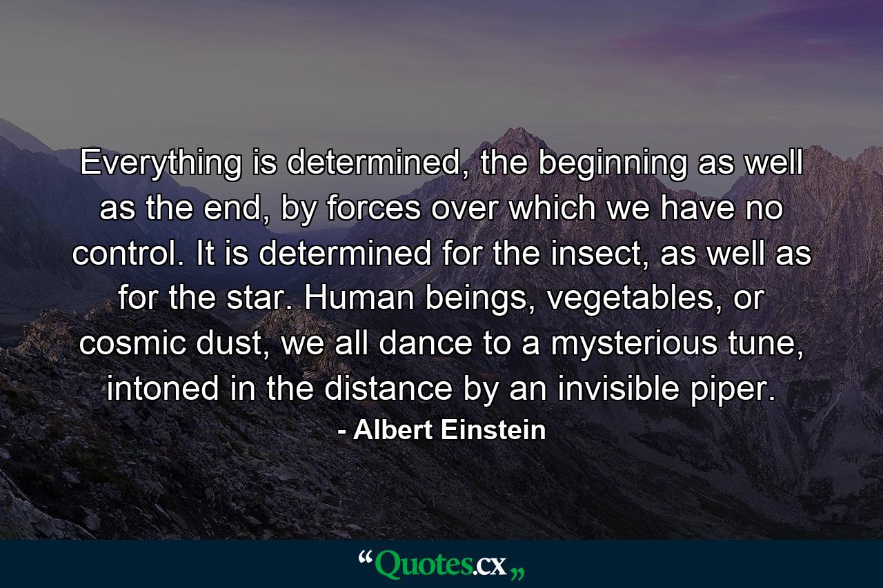 Everything is determined, the beginning as well as the end, by forces over which we have no control. It is determined for the insect, as well as for the star. Human beings, vegetables, or cosmic dust, we all dance to a mysterious tune, intoned in the distance by an invisible piper. - Quote by Albert Einstein