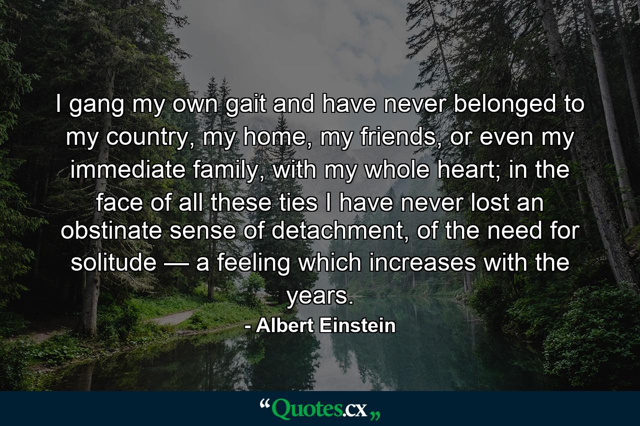 I gang my own gait and have never belonged to my country, my home, my friends, or even my immediate family, with my whole heart; in the face of all these ties I have never lost an obstinate sense of detachment, of the need for solitude — a feeling which increases with the years. - Quote by Albert Einstein