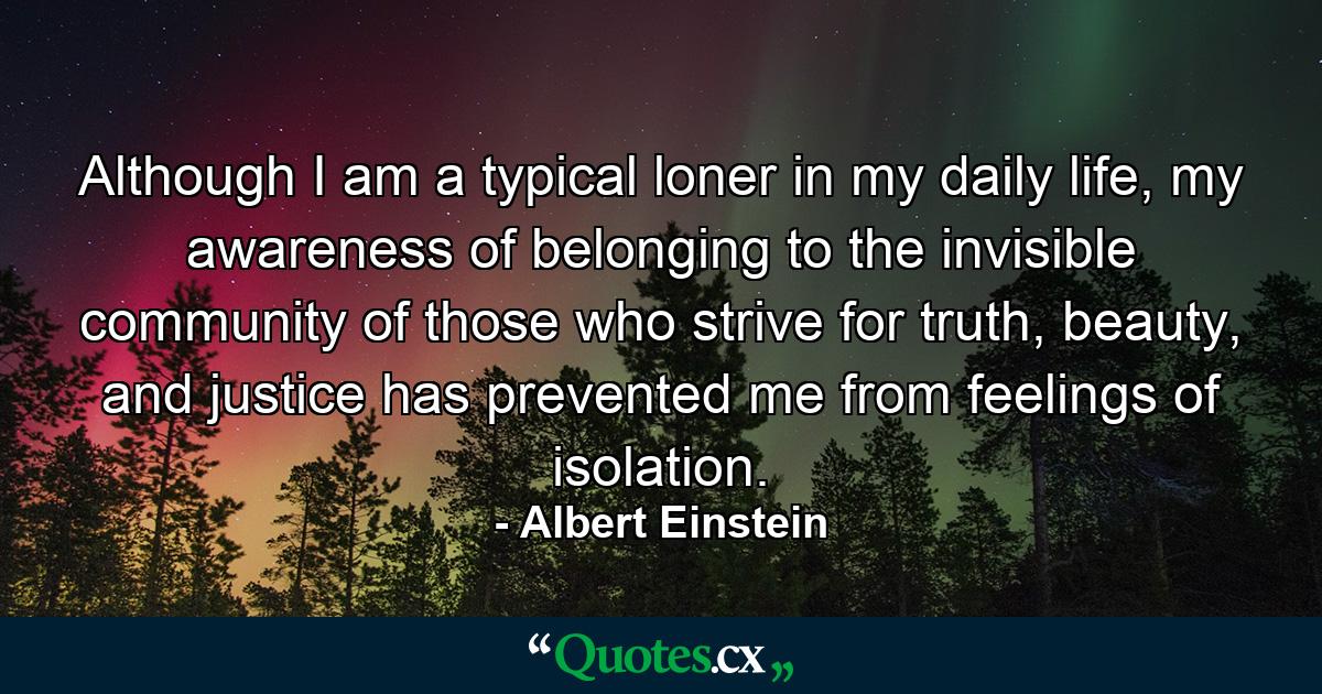 Although I am a typical loner in my daily life, my awareness of belonging to the invisible community of those who strive for truth, beauty, and justice has prevented me from feelings of isolation. - Quote by Albert Einstein