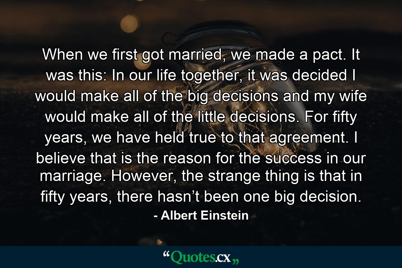 When we first got married, we made a pact. It was this: In our life together, it was decided I would make all of the big decisions and my wife would make all of the little decisions. For fifty years, we have held true to that agreement. I believe that is the reason for the success in our marriage. However, the strange thing is that in fifty years, there hasn’t been one big decision. - Quote by Albert Einstein