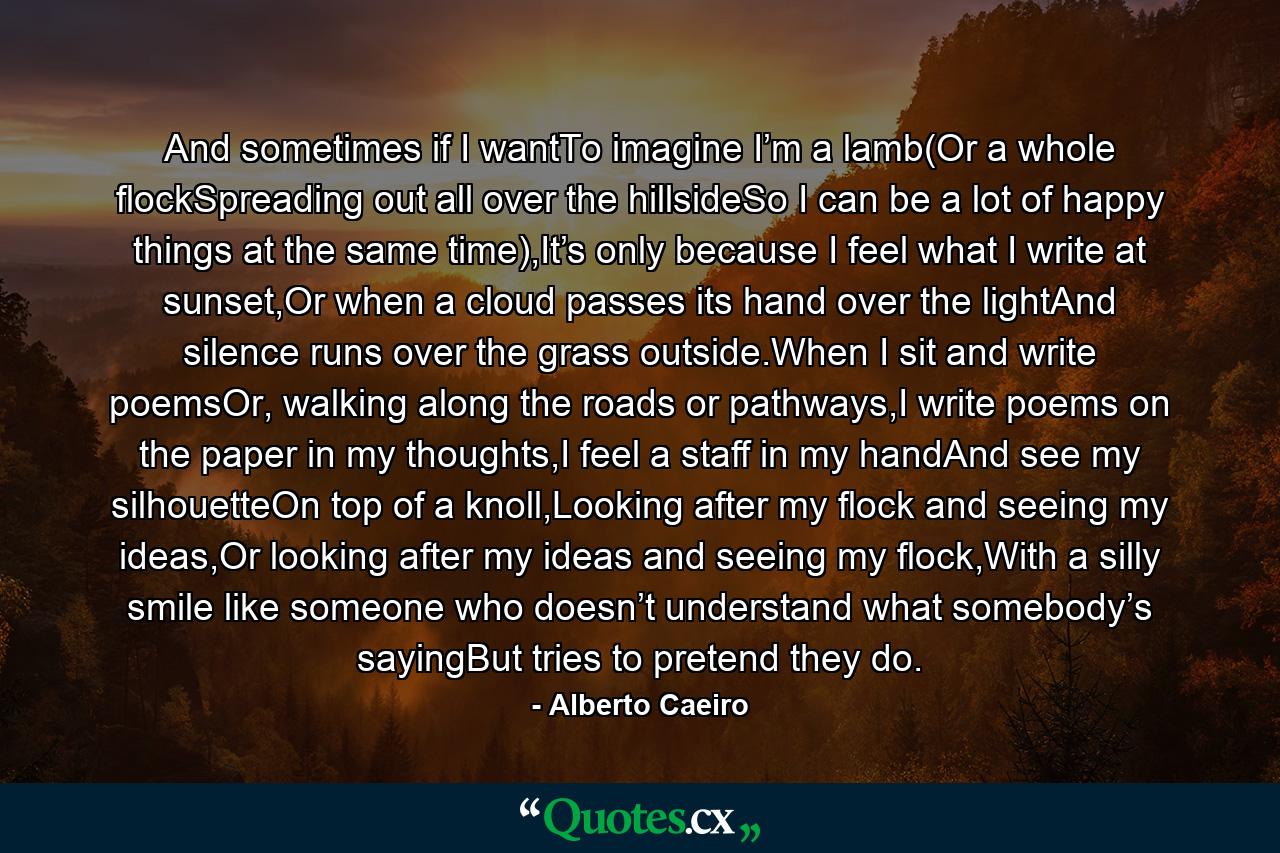 And sometimes if I wantTo imagine I’m a lamb(Or a whole flockSpreading out all over the hillsideSo I can be a lot of happy things at the same time),It’s only because I feel what I write at sunset,Or when a cloud passes its hand over the lightAnd silence runs over the grass outside.When I sit and write poemsOr, walking along the roads or pathways,I write poems on the paper in my thoughts,I feel a staff in my handAnd see my silhouetteOn top of a knoll,Looking after my flock and seeing my ideas,Or looking after my ideas and seeing my flock,With a silly smile like someone who doesn’t understand what somebody’s sayingBut tries to pretend they do. - Quote by Alberto Caeiro
