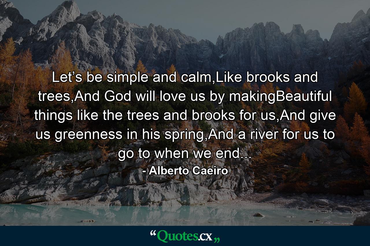 Let’s be simple and calm,Like brooks and trees,And God will love us by makingBeautiful things like the trees and brooks for us,And give us greenness in his spring,And a river for us to go to when we end... - Quote by Alberto Caeiro