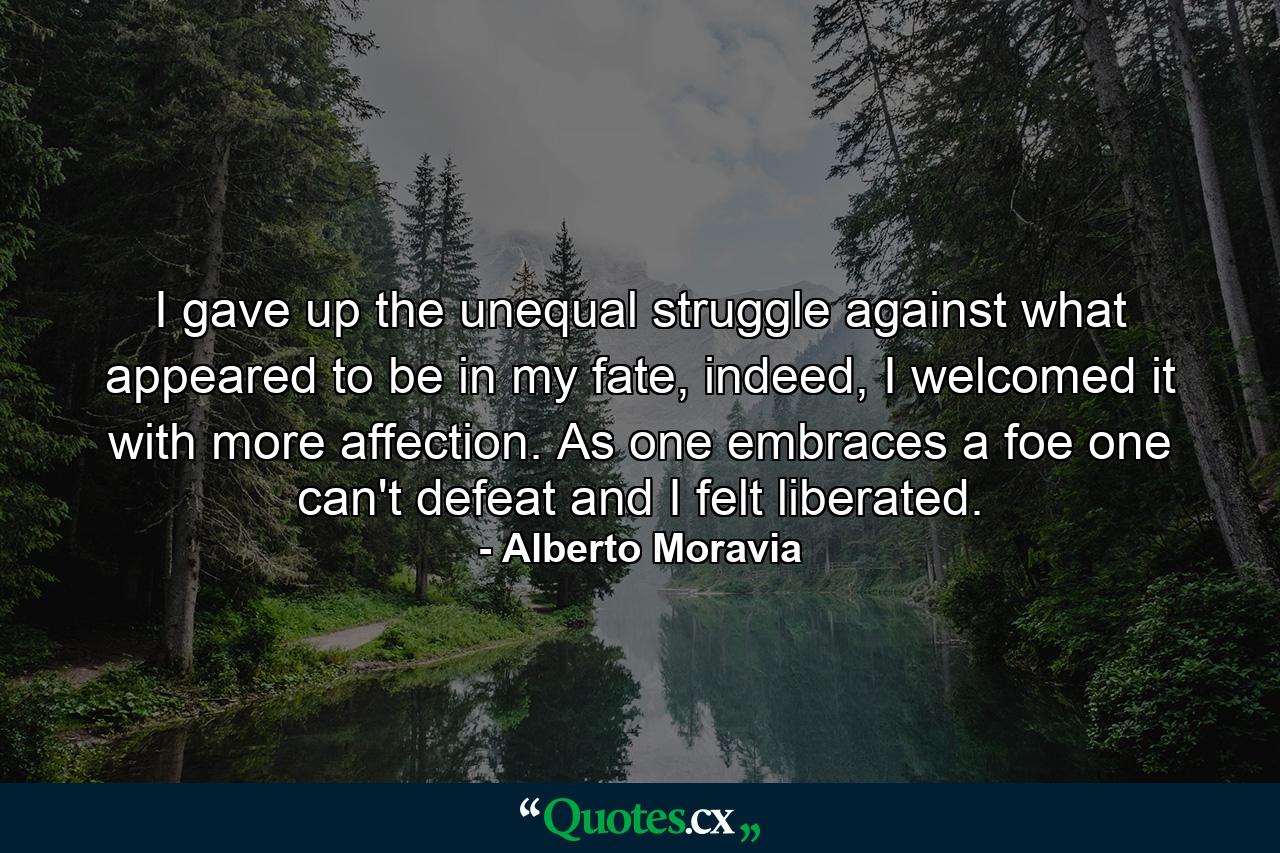 I gave up the unequal struggle against what appeared to be in my fate, indeed, I welcomed it with more affection. As one embraces a foe one can't defeat and I felt liberated. - Quote by Alberto Moravia