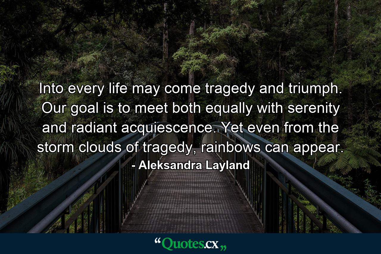 Into every life may come tragedy and triumph. Our goal is to meet both equally with serenity and radiant acquiescence. Yet even from the storm clouds of tragedy, rainbows can appear. - Quote by Aleksandra Layland