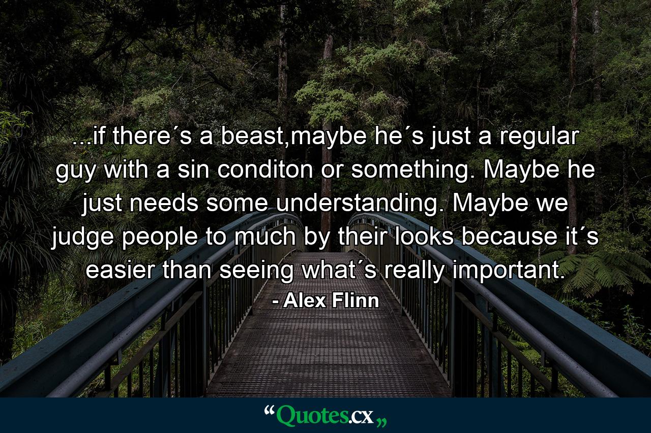 ...if there´s a beast,maybe he´s just a regular guy with a sin conditon or something. Maybe he just needs some understanding. Maybe we judge people to much by their looks because it´s easier than seeing what´s really important. - Quote by Alex Flinn