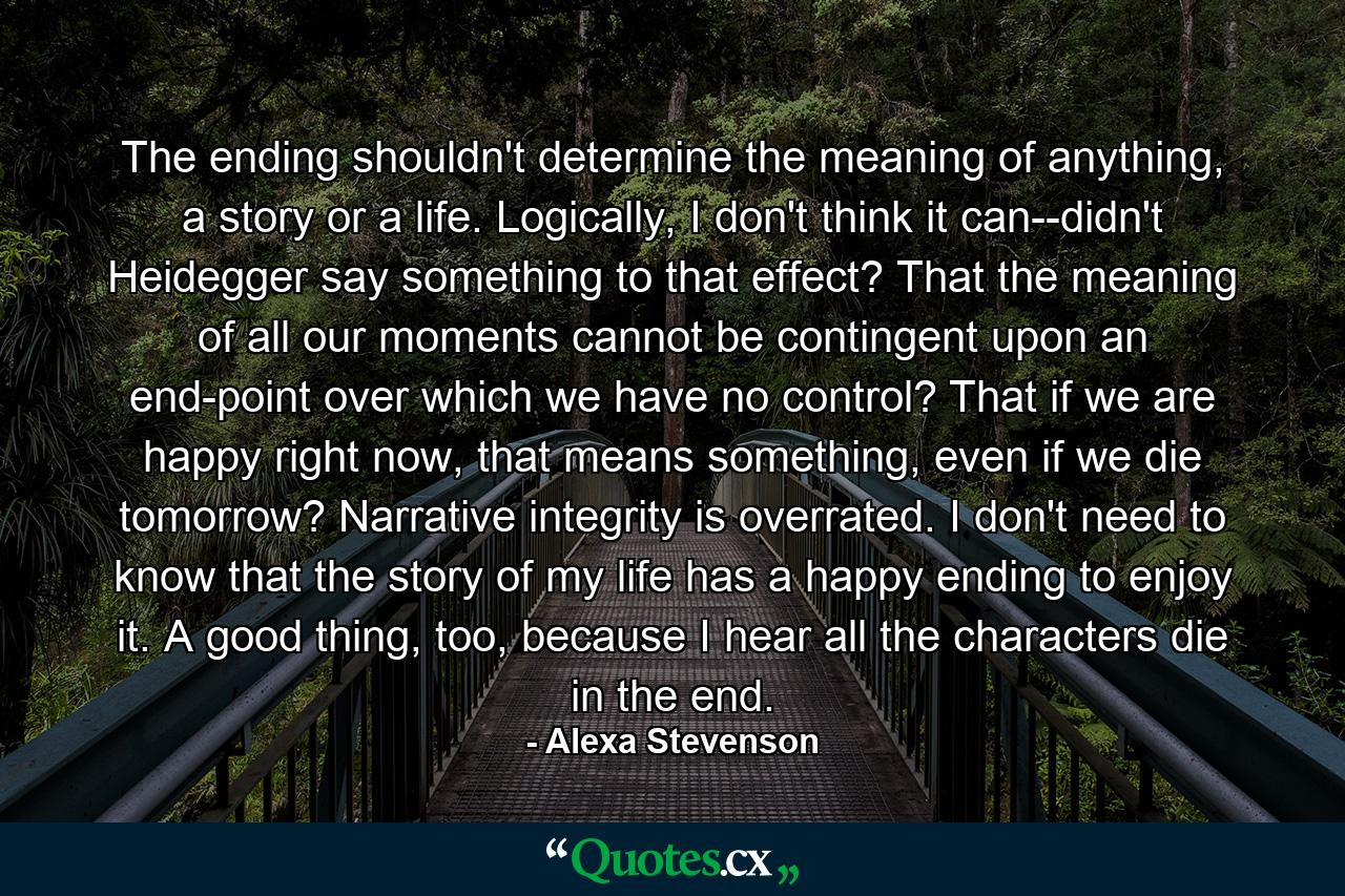 The ending shouldn't determine the meaning of anything, a story or a life. Logically, I don't think it can--didn't Heidegger say something to that effect? That the meaning of all our moments cannot be contingent upon an end-point over which we have no control? That if we are happy right now, that means something, even if we die tomorrow? Narrative integrity is overrated. I don't need to know that the story of my life has a happy ending to enjoy it. A good thing, too, because I hear all the characters die in the end. - Quote by Alexa Stevenson