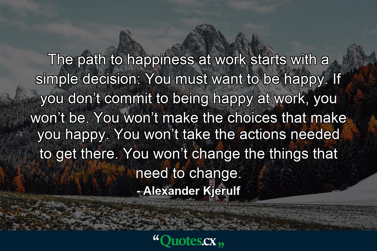 The path to happiness at work starts with a simple decision: You must want to be happy. If you don’t commit to being happy at work, you won’t be. You won’t make the choices that make you happy. You won’t take the actions needed to get there. You won’t change the things that need to change. - Quote by Alexander Kjerulf