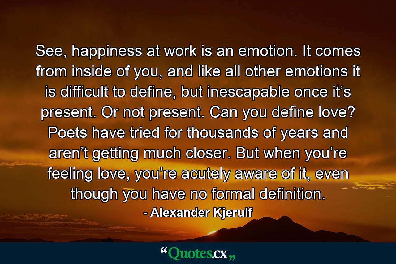 See, happiness at work is an emotion. It comes from inside of you, and like all other emotions it is difficult to define, but inescapable once it’s present. Or not present. Can you define love? Poets have tried for thousands of years and aren’t getting much closer. But when you’re feeling love, you’re acutely aware of it, even though you have no formal definition. - Quote by Alexander Kjerulf