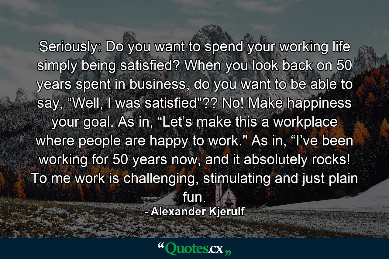 Seriously: Do you want to spend your working life simply being satisfied? When you look back on 50 years spent in business, do you want to be able to say, “Well, I was satisfied