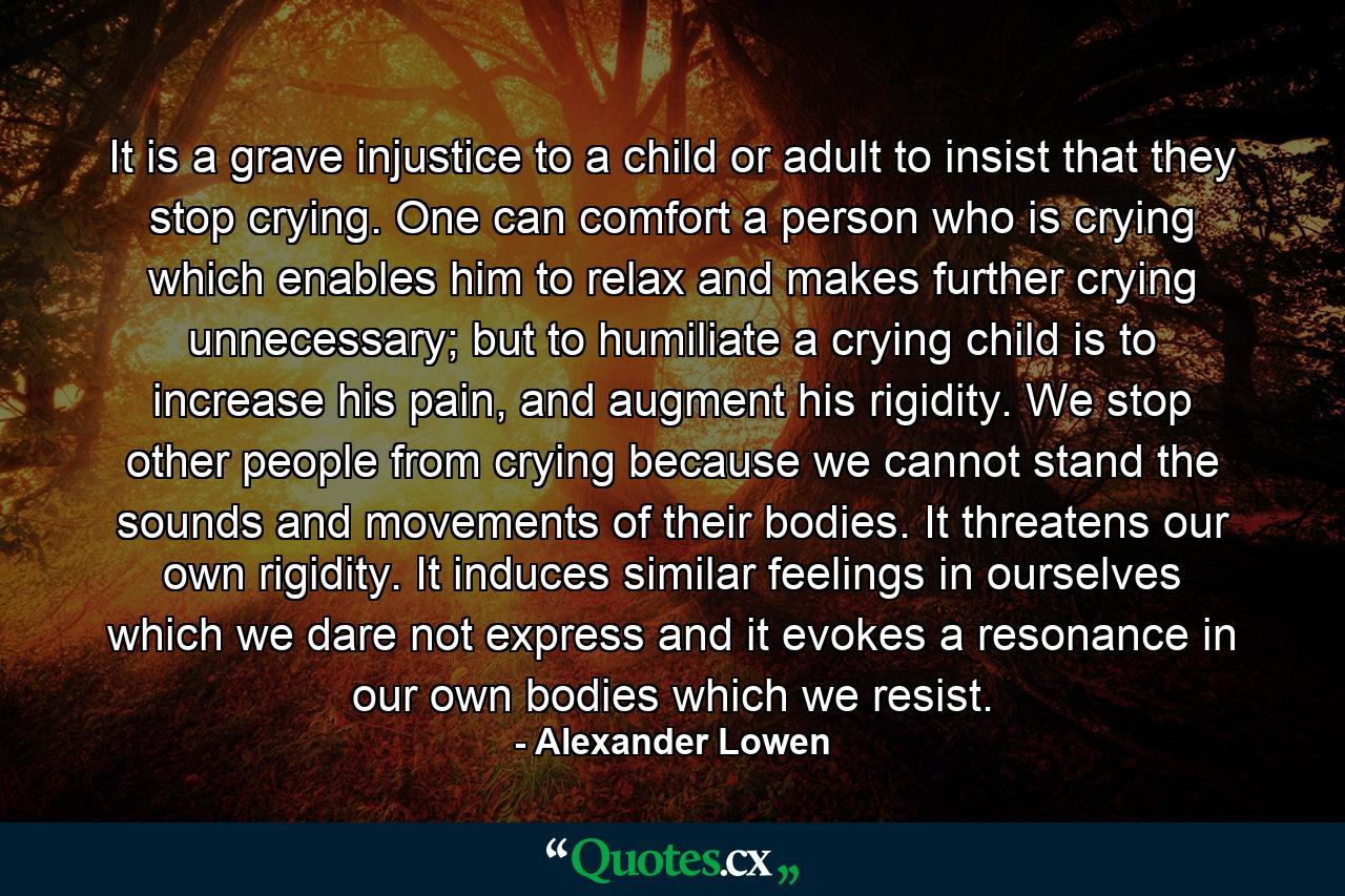 It is a grave injustice to a child or adult to insist that they stop crying. One can comfort a person who is crying which enables him to relax and makes further crying unnecessary; but to humiliate a crying child is to increase his pain, and augment his rigidity. We stop other people from crying because we cannot stand the sounds and movements of their bodies. It threatens our own rigidity. It induces similar feelings in ourselves which we dare not express and it evokes a resonance in our own bodies which we resist. - Quote by Alexander Lowen