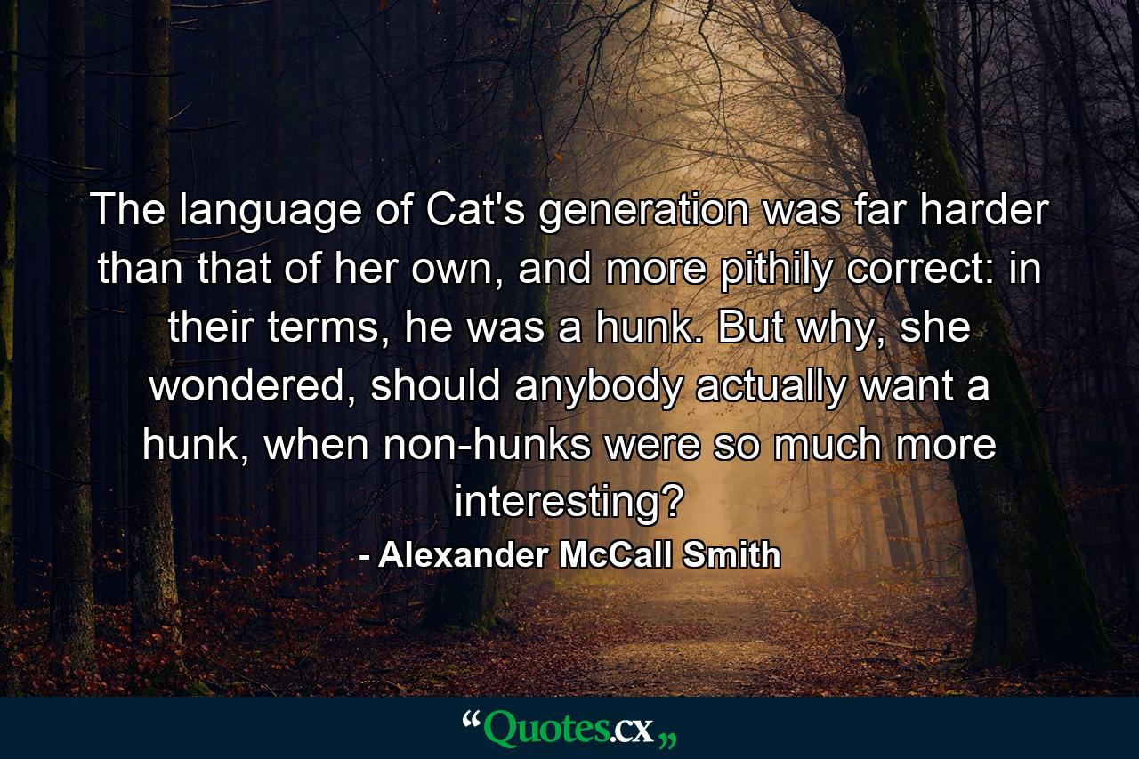 The language of Cat's generation was far harder than that of her own, and more pithily correct: in their terms, he was a hunk. But why, she wondered, should anybody actually want a hunk, when non-hunks were so much more interesting? - Quote by Alexander McCall Smith