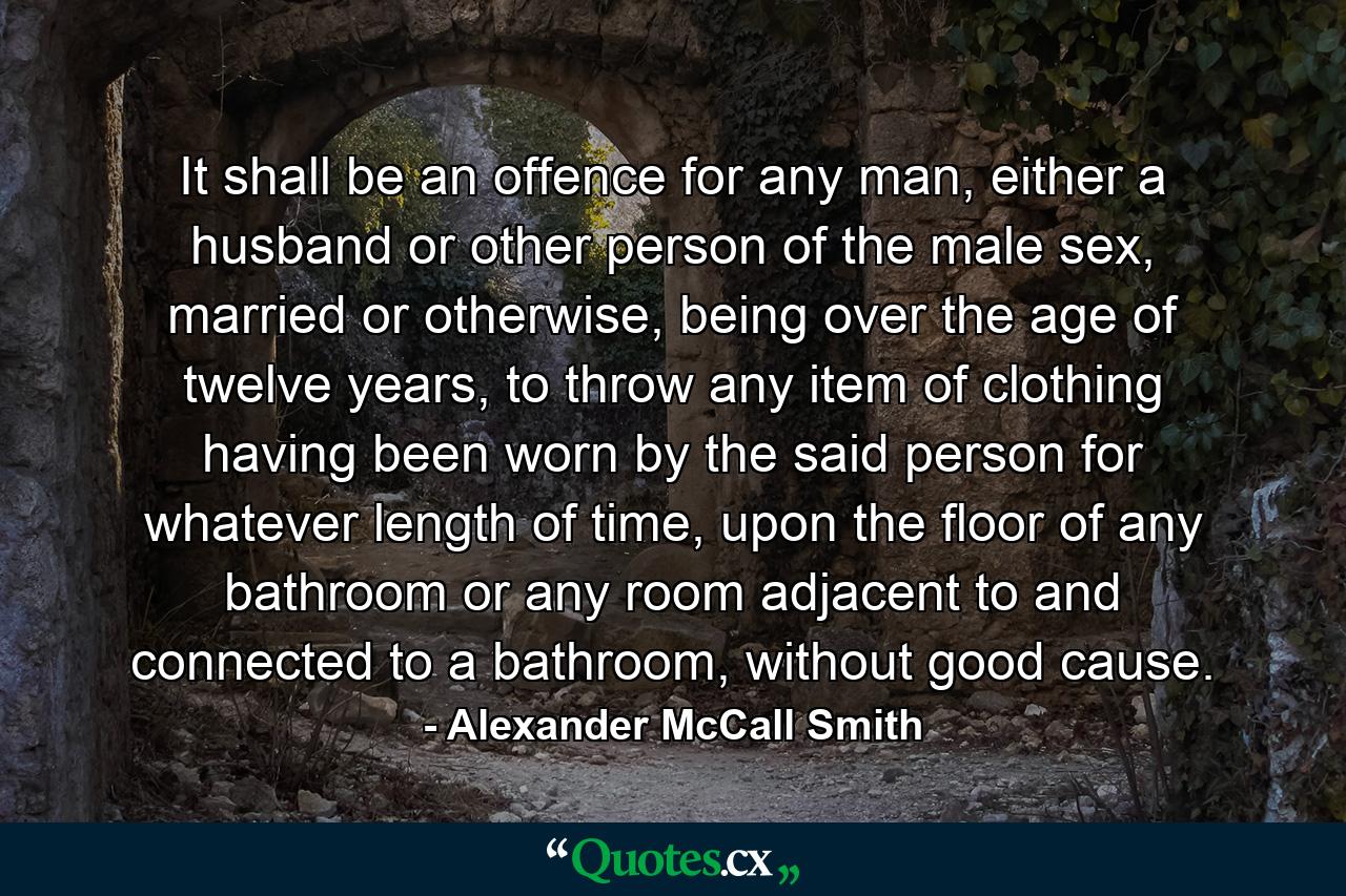 It shall be an offence for any man, either a husband or other person of the male sex, married or otherwise, being over the age of twelve years, to throw any item of clothing having been worn by the said person for whatever length of time, upon the floor of any bathroom or any room adjacent to and connected to a bathroom, without good cause. - Quote by Alexander McCall Smith