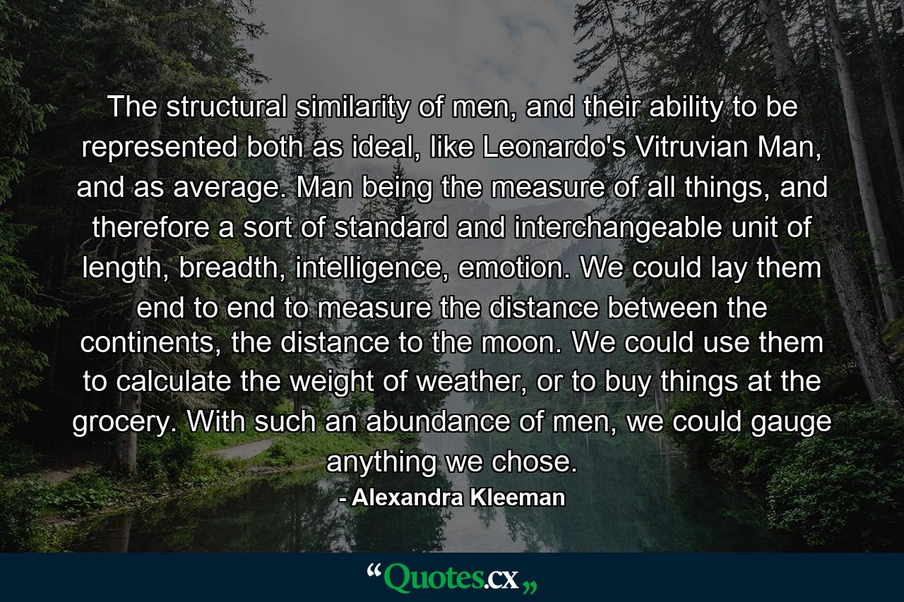 The structural similarity of men, and their ability to be represented both as ideal, like Leonardo's Vitruvian Man, and as average. Man being the measure of all things, and therefore a sort of standard and interchangeable unit of length, breadth, intelligence, emotion. We could lay them end to end to measure the distance between the continents, the distance to the moon. We could use them to calculate the weight of weather, or to buy things at the grocery. With such an abundance of men, we could gauge anything we chose. - Quote by Alexandra Kleeman