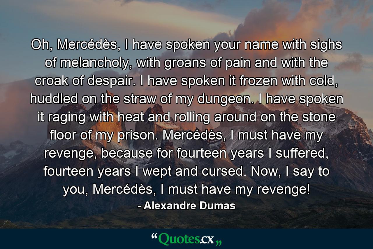 Oh, Mercédès, I have spoken your name with sighs of melancholy, with groans of pain and with the croak of despair. I have spoken it frozen with cold, huddled on the straw of my dungeon. I have spoken it raging with heat and rolling around on the stone floor of my prison. Mercédès, I must have my revenge, because for fourteen years I suffered, fourteen years I wept and cursed. Now, I say to you, Mercédès, I must have my revenge! - Quote by Alexandre Dumas