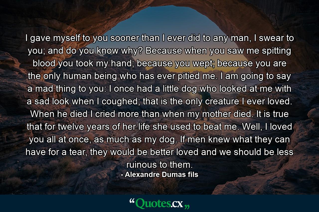 I gave myself to you sooner than I ever did to any man, I swear to you; and do you know why? Because when you saw me spitting blood you took my hand; because you wept; because you are the only human being who has ever pitied me. I am going to say a mad thing to you: I once had a little dog who looked at me with a sad look when I coughed; that is the only creature I ever loved. When he died I cried more than when my mother died. It is true that for twelve years of her life she used to beat me. Well, I loved you all at once, as much as my dog. If men knew what they can have for a tear, they would be better loved and we should be less ruinous to them. - Quote by Alexandre Dumas fils